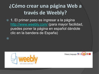 ¿Cómo crear una página Web a través de Weebly?1. El primer paso es ingresar a la página http://www.weebly.com/ (para mayor facilidad, puedes poner la página en español dándole clic en la bandera de España)