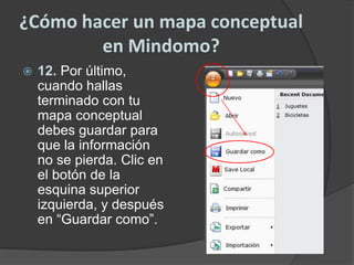 ¿Cómo hacer un mapa conceptual en Mindomo?12. Por último, cuando hallas terminado con tu mapa conceptual debes guardar para que la información no se pierda. Clic en el botón de la esquina superior izquierda, y después en “Guardar como”.