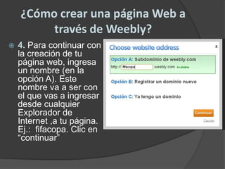 ¿Cómo crear una página Web a través de Weebly?4. Para continuar con la creación de tu página web, ingresa un nombre (en la opción A). Este nombre va a ser con el que vas a ingresar desde cualquier Explorador de Internet ,a tu página. Ej.:  fifacopa. Clic en “continuar”