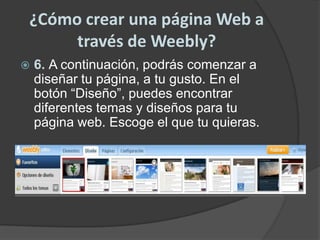¿Cómo crear una página Web a través de Weebly?6. A continuación, podrás comenzar a diseñar tu página, a tu gusto. En el botón “Diseño”, puedes encontrar diferentes temas y diseños para tu página web. Escoge el que tu quieras.
