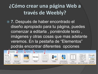 ¿Cómo crear una página Web a través de Weebly?7. Después de haber encontrado el diseño apropiado para tu página, puedes comenzar a editarla , poniéndole texto , imágenes y otras cosas que mas adelante veremos. En la pestaña de “Elementos” podrás encontrar diferentes  opciones para añadir lo que desees.