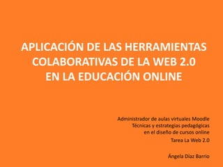 APLICACIÓN DE LAS HERRAMIENTAS
  COLABORATIVAS DE LA WEB 2.0
    EN LA EDUCACIÓN ONLINE


               Administrador de aulas virtuales Moodle
                    Técnicas y estrategias pedagógicas
                          en el diseño de cursos online
                                      Tarea La Web 2.0

                                    Ángela Díaz Barrio
 