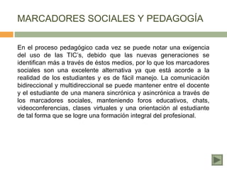 MARCADORES SOCIALES Y PEDAGOGÍA

En el proceso pedagógico cada vez se puede notar una exigencia
del uso de las TIC’s, debido que las nuevas generaciones se
identifican más a través de éstos medios, por lo que los marcadores
sociales son una excelente alternativa ya que está acorde a la
realidad de los estudiantes y es de fácil manejo. La comunicación
bidireccional y multidireccional se puede mantener entre el docente
y el estudiante de una manera sincrónica y asincrónica a través de
los marcadores sociales, manteniendo foros educativos, chats,
videoconferencias, clases virtuales y una orientación al estudiante
de tal forma que se logre una formación integral del profesional.
 