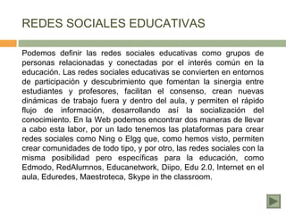 REDES SOCIALES EDUCATIVAS

Podemos definir las redes sociales educativas como grupos de
personas relacionadas y conectadas por el interés común en la
educación. Las redes sociales educativas se convierten en entornos
de participación y descubrimiento que fomentan la sinergia entre
estudiantes y profesores, facilitan el consenso, crean nuevas
dinámicas de trabajo fuera y dentro del aula, y permiten el rápido
flujo de información, desarrollando así la socialización del
conocimiento. En la Web podemos encontrar dos maneras de llevar
a cabo esta labor, por un lado tenemos las plataformas para crear
redes sociales como Ning o Elgg que, como hemos visto, permiten
crear comunidades de todo tipo, y por otro, las redes sociales con la
misma posibilidad pero específicas para la educación, como
Edmodo, RedAlumnos, Educanetwork, Diipo, Edu 2.0, Internet en el
aula, Eduredes, Maestroteca, Skype in the classroom.
 