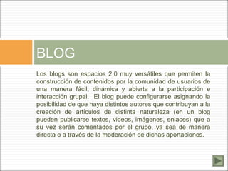 BLOG
Los blogs son espacios 2.0 muy versátiles que permiten la
construcción de contenidos por la comunidad de usuarios de
una manera fácil, dinámica y abierta a la participación e
interacción grupal. El blog puede configurarse asignando la
posibilidad de que haya distintos autores que contribuyan a la
creación de artículos de distinta naturaleza (en un blog
pueden publicarse textos, videos, imágenes, enlaces) que a
su vez serán comentados por el grupo, ya sea de manera
directa o a través de la moderación de dichas aportaciones.
 