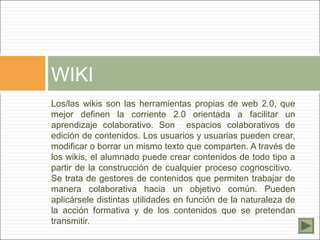 WIKI
Los/las wikis son las herramientas propias de web 2.0, que
mejor definen la corriente 2.0 orientada a facilitar un
aprendizaje colaborativo. Son espacios colaborativos de
edición de contenidos. Los usuarios y usuarias pueden crear,
modificar o borrar un mismo texto que comparten. A través de
los wikis, el alumnado puede crear contenidos de todo tipo a
partir de la construcción de cualquier proceso cognoscitivo.
Se trata de gestores de contenidos que permiten trabajar de
manera colaborativa hacia un objetivo común. Pueden
aplicársele distintas utilidades en función de la naturaleza de
la acción formativa y de los contenidos que se pretendan
transmitir.
 