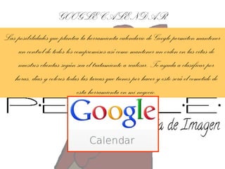 GOOGLE CALENDAR
Las posibilidades que plantea la herramienta-calendario de Google permiten mantener
un control de todos los compromisos así como mantener un orden en las citas de
nuestros clientas según sea el tratamiento a realizar. Te ayuda a clasificar por
horas, días y colores todas las tareas que tienes por hacer y este será el cometido de
esta herramienta en mi negocio.

 