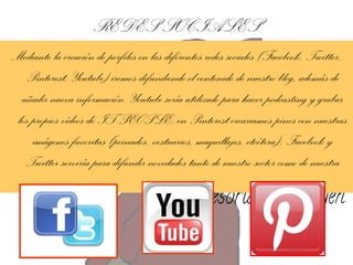 REDES SOCIALES
Mediante la creación de perfiles en las diferentes redes sociales (Facebook, Twitter,
Pinterest, Youtube) iremos difundiendo el contenido de nuestro blog, además de
añadir nueva información. Youtube sería utilizado para hacer podcasting y grabar
los propios vídeos de IT-PEOPLE; en Pinterest creariamos pines con nuestras
imágenes favoritas (peinados, vestuarios, maquillajes, etcétera); Facebook y
Twitter serviría para difundir novedades tanto de nuestro sector como de nuestra
propia asesoría.

 