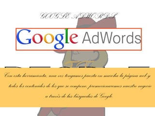 GOOGLE ADWORDS

Con esta herramienta, una vez tengamos puesta en marcha la página web y
todos los contenidos de los que se compone, promocionaremos nuestro negocio
a través de las búsquedas de Google.

 
