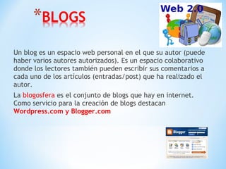 Un blog es un espacio web personal en el que su autor (puede
haber varios autores autorizados). Es un espacio colaborativo
donde los lectores también pueden escribir sus comentarios a
cada uno de los artículos (entradas/post) que ha realizado el
autor.
La blogosfera es el conjunto de blogs que hay en internet.
Como servicio para la creación de blogs destacan
Wordpress.com y Blogger.com
 