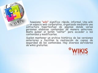 En hawaiano "wiki" significa: rápido, informal. Una wiki
es un espacio web corporativo, organizado mediante una
estructura hipertextual de páginas donde varias
personas elaboran contenidos de manera asíncrona.
Basta pulsar el botón "editar" para acceder a los
contenidos y modificarlos.
Suelen mantener un archivo histórico de las versiones
anteriores y facilitan la realización de copias de
seguridad de los contenidos. Hay diversos servidores
de wikis gratuitos.
 