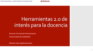 @alfredovela	
  Herramientas	
  2.0	
  de	
  interés	
  en	
  la	
  docencia	
  
Herramientas	
  2.0	
  de	
  
interés	
  para	
  la	
  docencia	
  
	
  Área	
  de	
  	
  Formación	
  Permanente	
  
Universidad	
  de	
  Valladolid	
  
	
  
Alfredo	
  Vela	
  (@alfredovela)	
  	
  
1	
  
 