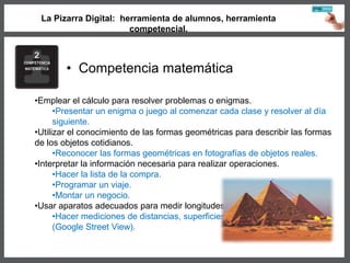 La Pizarra Digital: herramienta de alumnos, herramienta
competencial.
• Competencia matemática
•Emplear el cálculo para resolver problemas o enigmas.
•Presentar un enigma o juego al comenzar cada clase y resolver al día
siguiente.
•Utilizar el conocimiento de las formas geométricas para describir las formas
de los objetos cotidianos.
•Reconocer las formas geométricas en fotografías de objetos reales.
•Interpretar la información necesaria para realizar operaciones.
•Hacer la lista de la compra.
•Programar un viaje.
•Montar un negocio.
•Usar aparatos adecuados para medir longitudes.
•Hacer mediciones de distancias, superficies…
(Google Street View).
 
