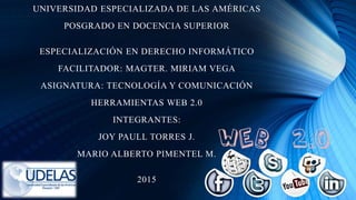 UNIVERSIDAD ESPECIALIZADA DE LAS AMÉRICAS
POSGRADO EN DOCENCIA SUPERIOR
ESPECIALIZACIÓN EN DERECHO INFORMÁTICO
FACILITADOR: MAGTER. MIRIAM VEGA
ASIGNATURA: TECNOLOGÍA Y COMUNICACIÓN
HERRAMIENTAS WEB 2.0
INTEGRANTES:
JOY PAULL TORRES J.
MARIO ALBERTO PIMENTEL M.
2015
 