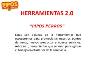 HERRAMIENTAS 2.0
“PIPOS PERROS”
Estas son algunas de la herramientas que
escogeremos para promocionar nuestros puntos
de venta, nuevos productos y nuevos servicios.
Adicional , herramientas que servirán para agilizar
el trabajo en el interior de la compañía
 