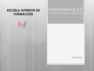 Herramientas 2.0
El aliado del negocio del Siglo XXI
Oliver Díaz
ESCUELA SUPERIOR DE
FORMACIÓN
Esf
 