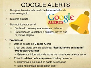 GOOGLE ALERTS
Nos permite estar informado de las novedades de
nuestro negocio
Sistema gratuito
Nos notifican por email:
Contenido nuevo que aparezca en internet
En función de la palabra o palabras claves que
hayamos elegido
Propuestas
Darnos de alta en Google Alerts
Crear una alerta con las palabras: “Restaurantes en Madrid”
“Productos Gourmet”
Estaremos informados de todas las novedades de este sector
Poner los datos de la empresa como key de alerta
Sabremos si en la red se habla de nosotros
Si se nos enlaza desde algún sitio
 