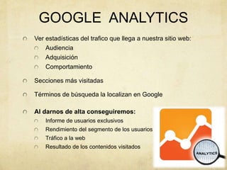 GOOGLE ANALYTICS
Ver estadísticas del trafico que llega a nuestra sitio web:
Audiencia
Adquisición
Comportamiento
Secciones más visitadas
Términos de búsqueda la localizan en Google
Al darnos de alta conseguiremos:
Informe de usuarios exclusivos
Rendimiento del segmento de los usuarios
Tráfico a la web
Resultado de los contenidos visitados
 