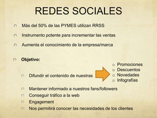 REDES SOCIALES
Objetivo:
Difundir el contenido de nuestras
Mantener informado a nuestros fans/followers
Conseguir tráfico a la web
Engagement
Nos permitirá conocer las necesidades de los clientes
Más del 50% de las PYMES utilizan RRSS
Instrumento potente para incrementar las ventas
Aumenta el conocimiento de la empresa/marca
o Promociones
o Descuentos
o Novedades
o Infografías
 