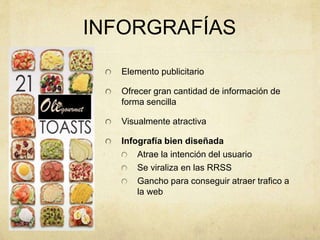 INFORGRAFÍAS
Elemento publicitario
Ofrecer gran cantidad de información de
forma sencilla
Visualmente atractiva
Infografía bien diseñada
Atrae la intención del usuario
Se viraliza en las RRSS
Gancho para conseguir atraer trafico a
la web
 