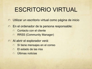 ESCRITORIO VIRTUAL
Utilizar un escritorio virtual como página de inicio
En el ordenador de la persona responsable:
Contacto con el cliente
RRSS (Community Manager)
Al abrir el explorador verá:
Sí tiene mensajes en el correo
El estado de las rrss
Últimas noticias
 
