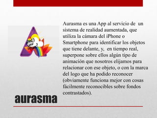 aurasma
Aurasma es una App al servicio de un
sistema de realidad aumentada, que
utiliza la cámara del iPhone o
Smartphone para identificar los objetos
que tiene delante, y, en tiempo real,
superpone sobre ellos algún tipo de
animación que nosotros elijamos para
relacionar con ese objeto, o con la marca
del logo que ha podido reconocer
(obviamente funciona mejor con cosas
fácilmente reconocibles sobre fondos
contrastados).
 