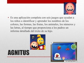 AGNITUS
• Es una aplicación completa con seis juegos que ayudan a
los niños a identificar y aprender los nombres de los
colores, las formas, las frutas, los animales, los números y
las letras, al tiempo que proporciona a los padres un
informe detallado del éxito de su hijo.
 
