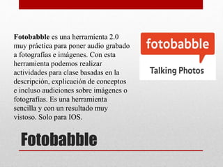 Fotobabble
Fotobabble es una herramienta 2.0
muy práctica para poner audio grabado
a fotografías e imágenes. Con esta
herramienta podemos realizar
actividades para clase basadas en la
descripción, explicación de conceptos
e incluso audiciones sobre imágenes o
fotografías. Es una herramienta
sencilla y con un resultado muy
vistoso. Solo para IOS.
 