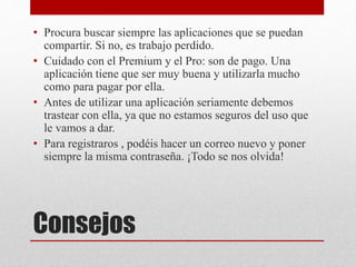 Consejos
• Procura buscar siempre las aplicaciones que se puedan
compartir. Si no, es trabajo perdido.
• Cuidado con el Premium y el Pro: son de pago. Una
aplicación tiene que ser muy buena y utilizarla mucho
como para pagar por ella.
• Antes de utilizar una aplicación seriamente debemos
trastear con ella, ya que no estamos seguros del uso que
le vamos a dar.
• Para registraros , podéis hacer un correo nuevo y poner
siempre la misma contraseña. ¡Todo se nos olvida!
 