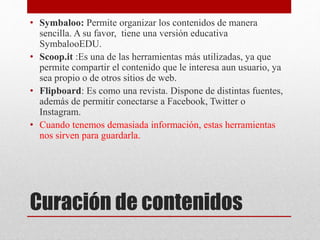 Curación de contenidos
• Symbaloo: Permite organizar los contenidos de manera
sencilla. A su favor, tiene una versión educativa
SymbalooEDU.
• Scoop.it :Es una de las herramientas más utilizadas, ya que
permite compartir el contenido que le interesa aun usuario, ya
sea propio o de otros sitios de web.
• Flipboard: Es como una revista. Dispone de distintas fuentes,
además de permitir conectarse a Facebook, Twitter o
Instagram.
• Cuando tenemos demasiada información, estas herramientas
nos sirven para guardarla.
 