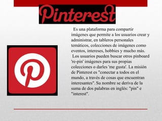 Es una plataforma para compartir
imágenes que permite a los usuarios crear y
administrar, en tableros personales
temáticos, colecciones de imágenes como
eventos, intereses, hobbies y mucho más.
Los usuarios pueden buscar otros pinboard
're-pin' imágenes para sus propias
colecciones o darles 'me gusta'. La misión
de Pinterest es "conectar a todos en el
mundo, a través de cosas que encuentran
interesantes".Su nombre se deriva de la
suma de dos palabras en inglés: "pin" e
"interest".
 