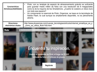 Características
(fortalezas/debilidades
• Flickr, con su terabyte de espacio de almacenamiento gratuito es suficiente
para guardar medio millón de fotos con una resolución de 6 megapíxeles
como la de la mayoría de los Smartphone. ¿Cuánto te costaría un disco duro
con todo ese espacio?
• Un componente no esencial de Flickr, Organizar, se basa en la tecnología de
Adobe Flash, la cual aunque es ampliamente disponible, no es plenamente
abierta.
Direcciones
electrónicas citadas
http://www.plusesmas.com/nuevas_tecnologias/articulos/internet_email/que_es_y
_como_se_utiliza_flickr/160.html
 