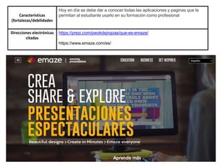 Características
(fortalezas/debilidades
Hoy en día se debe dar a conocer todas las aplicaciones y paginas que le
permitan al estudiante usarlo en su formación como profesional
Direcciones electrónicas
citadas
https://prezi.com/pwokdsjnqoas/que-es-emaze/
https://www.emaze.com/es/
 