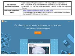 Características
(fortalezas/debilidades
No puedes usar Blogger (su servicio está bloqueado aunque a veces es
restaurado de vez en vez) si vives en alguno de estos países: Birmania,
China, Cuba, Fiyi, Irán, Kazajstán, Kirguistán, Pakistán, Rusia, Siria, Vietnam
y Yemen.
Direcciones electrónicas
citadas
• https://www.blogger.com/about/?r=1-null_user
• http://aprenderinternet.about.com/od/RedesSociales/fl/iquestTe-interesa-
leer-o-escribir-historias-en-Internet.htm
 