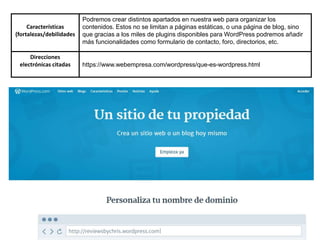 Características
(fortalezas/debilidades
Podremos crear distintos apartados en nuestra web para organizar los
contenidos. Estos no se limitan a páginas estáticas, o una página de blog, sino
que gracias a los miles de plugins disponibles para WordPress podremos añadir
más funcionalidades como formulario de contacto, foro, directorios, etc.
Direcciones
electrónicas citadas https://www.webempresa.com/wordpress/que-es-wordpress.html
 