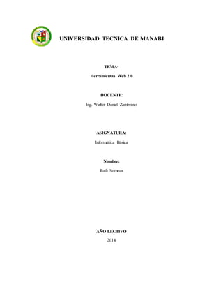 UNIVERSIDAD TECNICA DE MANABI
TEMA:
Herramientas Web 2.0
DOCENTE:
Ing. Walter Daniel Zambrano
ASIGNATURA:
Informática Básica
Nombre:
Ruth Sornoza
AÑO LECTIVO
2014
 