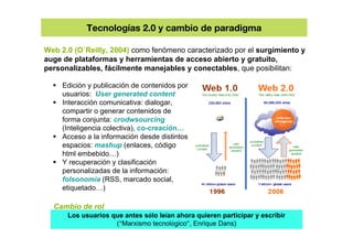 Tecnologías 2.0 y cambio de paradigma
Web 2.0 (O`Reilly, 2004) como fenómeno caracterizado por el surgimiento y
auge de pl...