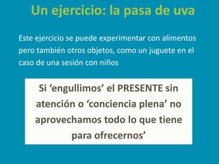 Un ejercicio: la pasa de uva
Este ejercicio se puede experimentar con alimentos
pero también otros objetos, como un juguete en el
caso de una sesión con niños
Si ‘engullimos’ el PRESENTE sin
atención o ‘conciencia plena’ no
aprovechamos todo lo que tiene
para ofrecernos’
 