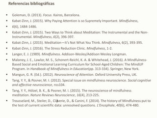  Goleman, D. (2013). Focus. Kairos, Barcelona.
 Kabat-Zinn, J. (2015). Why Paying Attention is so Supremely Important. Mindfulness,
 6(6), 1484-1486.
 Kabat-Zinn, J. (2015). Two Ways to Think about Meditation: The Instrumental and the Non-
Instrumental. Mindfulness, 6(2), 396-397.
 Kabat-Zinn, J. (2015). Meditation—It’s Not What You Think. Mindfulness, 6(2), 393-395.
 Kabat-Zinn, J. (2016). The Stress Reduction Clinic. Mindfulness, 1-2.
 Langer, E. J. (1989). Mindfulness. Addison-Wesley/Addison Wesley Longman.
 Maloney, J. E., Lawlor, M. S., Schonert-Reichl, K. A. & Whitehead, J. (2016). A Mindfulness-
Based Social and Emotional Learning Curriculum for School-Aged Children: The MindUP
Program. In Handbook of Mindfulness in Education(pp. 313-334). Springer, New York.
 Mangun, G. R. (Ed.). (2012). Neuroscience of Attention. Oxford University Press, UK.
 Tang, Y. Y., & Posner, M. I. (2012). Special issue on mindfulness neuroscience. Social cognitive
and affective neuroscience, nss104.
 Tang, Y. Y., Hölzel, B. K., & Posner, M. I. (2015). The neuroscience of mindfulness
meditation. Nature Reviews Neuroscience, 16(4), 213-225.
 Trousselard, M., Steiler, D., Claverie, D., & Canini, F. (2014). The history of Mindfulness put to
the test of current scientific data: unresolved questions. L'Encephale, 40(6), 474-480.
Referencias bibliográficas
)
 