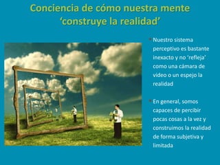Conciencia de cómo nuestra mente
‘construye la realidad’
Nuestro sistema
perceptivo es bastante
inexacto y no ‘refleja’
como una cámara de
video o un espejo la
realidad
En general, somos
capaces de percibir
pocas cosas a la vez y
construimos la realidad
de forma subjetiva y
limitada
 