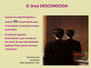 Incluye los aspectos ligados a
nuestro YO más profundo, que
ni los demás ni nosotros mismos
conocemos
Se trata de aspectos
inconscientes, que a través de
una tarea de auto-conocimiento
podemos hacer pasar a la zona
‘consciente’
‘Reproducción
prohibida’
Rene Margritte, 1937
El área DESCONOCIDA
 