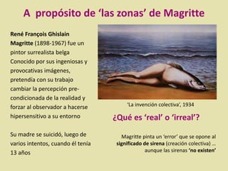 René François Ghislain
Magritte (1898-1967) fue un
pintor surrealista belga
Conocido por sus ingeniosas y
provocativas imágenes,
pretendía con su trabajo
cambiar la percepción pre-
condicionada de la realidad y
forzar al observador a hacerse
hipersensitivo a su entorno
Su madre se suicidó, luego de
varios intentos, cuando él tenía
13 años
‘La invención colectiva’, 1934
¿Qué es ‘real’ o ‘irreal’?
Magritte pinta un ‘error’ que se opone al
significado de sirena (creación colectiva) …
aunque las sirenas ‘no existen’
A propósito de ‘las zonas’ de Magritte
 