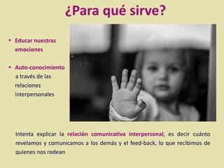  Educar nuestras
emociones
 Auto-conocimiento
a través de las
relaciones
interpersonales
¿Para qué sirve?
Intenta explicar la relación comunicativa interpersonal, es decir cuánto
revelamos y comunicamos a los demás y el feed-back, lo que recibimos de
quienes nos rodean
 
