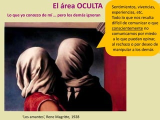 Lo que yo conozco de mí … pero los demás ignoran
‘Los amantes’, Rene Magritte, 1928
El área OCULTA Sentimientos, vivencias,
experiencias, etc.
Todo lo que nos resulta
difícil de comunicar o que
conscientemente no
comunicamos por miedo
a lo que puedan opinar,
al rechazo o por deseo de
manipular a los demás
 