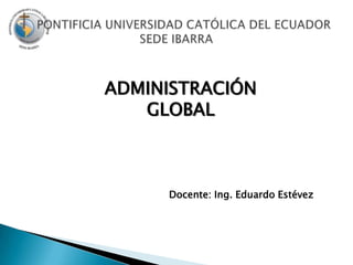     PONTIFICIA UNIVERSIDAD CATÓLICA DEL ECUADOR SEDE IBARRA ADMINISTRACIÓN GLOBAL Docente: Ing. Eduardo Estévez 