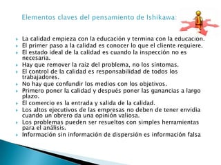 La calidad empieza con la educación y termina con la educación.El primer paso a la calidad es conocer lo que el cliente requiere.El estado ideal de la calidad es cuando la inspección no es necesaria.Hay que remover la raíz del problema, no los síntomas. El control de la calidad es responsabilidad de todos los trabajadores.No hay que confundir los medios con los objetivos.Primero poner la calidad y después poner las ganancias a largo plazo.El comercio es la entrada y salida de la calidad.Los altos ejecutivos de las empresas no deben de tener envidia cuando un obrero da una opinión valiosa.Los problemas pueden ser resueltos con simples herramientas para el análisis.Información sin información de dispersión es información falsaElementos claves del pensamiento de Ishikawa: