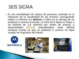 SEIS SIGMAEs una metodología de mejora de procesos, centrada en la reducción de la variabilidad de los mismos, consiguiendo reducir o eliminar los defectos o fallas en la entrega de un producto o servicio al cliente. La meta de 6 Sigma es llegar a un máximo de 3,4 defectos por millón de eventos u oportunidades (DPMO), entendiéndose como defecto cualquier evento en que un producto o servicio no logra cumplir los requisitos del cliente.