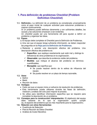 1. Para definición de problemas Checklist (Problem
                  Definition Checklist)
1.1. Definición.- La definición de un problema es considerada universalmente
     como el paso inicial de cualquier actividad para solucionar problemas o
     mejorar continuamente.
     Si un problema puede definirse claramente y con suficientes detalles, las
     causas y las soluciones empiezan a ser evidentes.
     Un checklist puede ser una herramienta útil para ayudar a definir un
     problema y organizar las ideas.
1.2. Pasos:
    a) El equipo debe completar el Checklist para la Definición de Problemas.
    b) Una vez que el equipo tenga suficiente información, se deben responder
     las preguntas en la Hoja para la Definición de Problemas.
    c) Redactar y acordar una descripción efectiva del problema. Una
     descripción efectiva del problema es:
          Específica: que explique exactamente qué está mal y distinga la
             deficiencia de otros problemas en la organización.
          Observable: que describa la evidencia visible del problema.
          Medible: que indique el alcance del problema en términos
             cuantificables.
          Manejable: que significa que:
                 Se puede resolver dentro de la esfera de influencia del
                    equipo.
                 Se puede resolver en un plazo de tiempo razonable.
1.3. Usos:
       Definir
       Medir
       Reunión de datos
1.4. Ventajas:
       Cada vez que un equipo inicia un esfuerzo de resolución de problemas.
       Esta herramienta puede utilizarse durante las fases de definición,
       medición y análisis del ciclo para mejorar el proceso.
       Se utiliza para identificar información específica que se requiere para
       completar la descripción de un problema.
1.5. Consejos para la construcción/ interpretación: El objetivo(s) del equipo
     debe      basarse    en     lo   que   la    organización   quiere   cumplir
     (ej. el aspecto del problema que es más importante para la organización).
1.6. Relación con otras Herramientas:
       Cuadricula de Selección
       Para la Reunión de Datos Checklist
       Análisis de Costo/ Beneficio
 