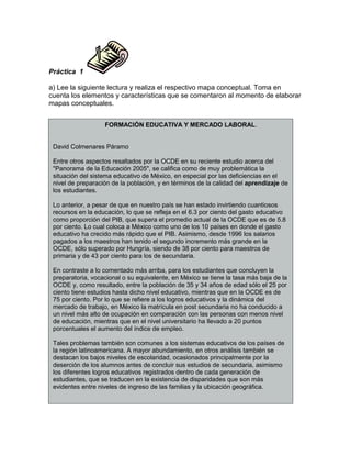 Práctica 1
a) Lee la siguiente lectura y realiza el respectivo mapa conceptual. Toma en
cuenta los elementos y características que se comentaron al momento de elaborar
mapas conceptuales.
FORMACIÓN EDUCATIVA Y MERCADO LABORAL.
David Colmenares Páramo
Entre otros aspectos resaltados por la OCDE en su reciente estudio acerca del
"Panorama de la Educación 2005", se califica como de muy problemática la
situación del sistema educativo de México, en especial por las deficiencias en el
nivel de preparación de la población, y en términos de la calidad del aprendizaje de
los estudiantes.
Lo anterior, a pesar de que en nuestro país se han estado invirtiendo cuantiosos
recursos en la educación, lo que se refleja en el 6.3 por ciento del gasto educativo
como proporción del PIB, que supera el promedio actual de la OCDE que es de 5.8
por ciento. Lo cual coloca a México como uno de los 10 países en donde el gasto
educativo ha crecido más rápido que el PIB. Asimismo, desde 1996 los salarios
pagados a los maestros han tenido el segundo incremento más grande en la
OCDE, sólo superado por Hungría, siendo de 38 por ciento para maestros de
primaria y de 43 por ciento para los de secundaria.
En contraste a lo comentado más arriba, para los estudiantes que concluyen la
preparatoria, vocacional o su equivalente, en México se tiene la tasa más baja de la
OCDE y, como resultado, entre la población de 35 y 34 años de edad sólo el 25 por
ciento tiene estudios hasta dicho nivel educativo, mientras que en la OCDE es de
75 por ciento. Por lo que se refiere a los logros educativos y la dinámica del
mercado de trabajo, en México la matrícula en post secundaria no ha conducido a
un nivel más alto de ocupación en comparación con las personas con menos nivel
de educación, mientras que en el nivel universitario ha llevado a 20 puntos
porcentuales el aumento del índice de empleo.
Tales problemas también son comunes a los sistemas educativos de los países de
la región latinoamericana. A mayor abundamiento, en otros análisis también se
destacan los bajos niveles de escolaridad, ocasionados principalmente por la
deserción de los alumnos antes de concluir sus estudios de secundaria, asimismo
los diferentes logros educativos registrados dentro de cada generación de
estudiantes, que se traducen en la existencia de disparidades que son más
evidentes entre niveles de ingreso de las familias y la ubicación geográfica.
 