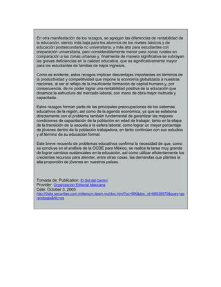 En otra manifestación de los rezagos, se agregan las diferencias de rentabilidad de
la educación, siendo más baja para los alumnos de los niveles básicos y de
educación postsecundaria no universitaria, y más alta para estudiantes con
preparación universitaria, pero considerablemente menor para zonas rurales en
comparación a las zonas urbanas y, finalmente de manera significativa se subrayan
las graves deficiencias en la calidad educativa, que es significativamente mayor
para los estudiantes de familias de bajos ingresos.
Como es evidente, estos rezagos implican desventajas importantes en términos de
la productividad y competitividad que impone la economía globalizada a nuestras
naciones, al ser el reflejo de la insuficiente formación de capital humano y, por
consecuencia, de no poder lograr una rentabilidad positiva de la educación que
dinamice la estructura del mercado laboral, con mano de obra mejor instruida y
capacitada.
Estos rezagos forman parte de las principales preocupaciones de los sistemas
educativos de la región, así como de la agenda económica, ya que se eslabona
directamente con el problema también fundamental de garantizar las mejores
condiciones de capacitación de la población en edad de trabajar, tanto en la etapa
de la transición de la escuela a la esfera laboral, como lograr un mayor porcentaje
de jóvenes dentro de la población trabajadora, en tanto continúan con sus estudios
y al término de su educación formal.
Este breve recuento de problemas educativos confirma la necesidad de que, como
se concluye en el análisis de la OCDE para México, se realice la tarea muy grande
de lograr cambios sustanciales en la educación, así como utilizar eficientemente los
crecientes recursos para atender, entre otras cosas, las demandas que plantea la
alta proporción de jóvenes en nuestros países.
Tomada de: Publication: El Sol del Centro
Provider: Organización Editorial Mexicana
Date: October 3, 2005
http://0site.securities.com.millenium.itesm.mx/doc.html?pc=MX&doc_id=88538570&quey=ap
rendizaje&hlc=es
 